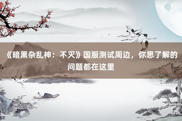 《暗黑杂乱神:不灭》国服测试周边,你思了解的问题都在这里